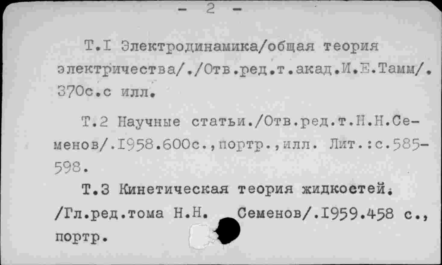 ﻿2
Т.1 Электродинамика/общая теория электричества/./Отв.ред.т.акад.И.Е.Тамм/, 370с.с илл.
Т.2 Научные статьи./Отв.ред.т.Н.Н.Семене в/.1958.600с.,портр.,илл. Лит.:с.585-598.
Т.З Кинетическая теория жидкостей* /Гл.ред.тома Н.Н.	Семенов/.1959.458 с.,
портр.